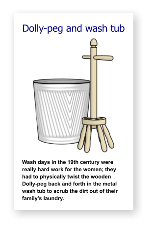 Dolly-peg and wash tub              Wash days in the 19th century were really hard work for the women; they had to physically twist the wooden Dolly-peg back and forth in the metal wash tub to scrub the dirt out of their family’s laundry.