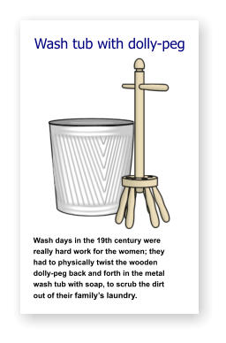 Wash tub with dolly-peg               Wash days in the 19th century were   really hard work for the women; they    had to physically twist the wooden     dolly-peg back and forth in the metal  wash tub with soap, to scrub the dirt     out of their family’s laundry.