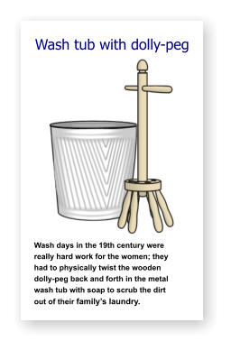 Wash tub with dolly-peg               Wash days in the 19th century were   really hard work for the women; they    had to physically twist the wooden     dolly-peg back and forth in the metal  wash tub with soap to scrub the dirt      out of their family’s laundry.
