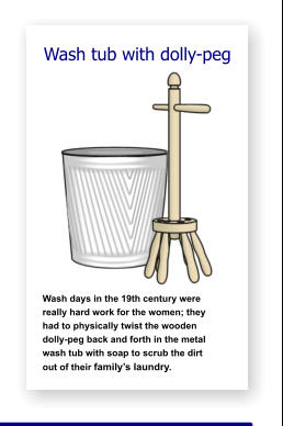 Wash tub with dolly-peg               Wash days in the 19th century were   really hard work for the women; they    had to physically twist the wooden     dolly-peg back and forth in the metal  wash tub with soap to scrub the dirt      out of their family’s laundry.