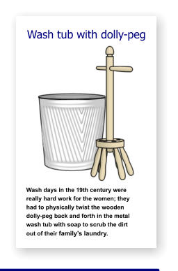 Wash tub with dolly-peg               Wash days in the 19th century were   really hard work for the women; they    had to physically twist the wooden     dolly-peg back and forth in the metal  wash tub with soap to scrub the dirt      out of their family’s laundry.